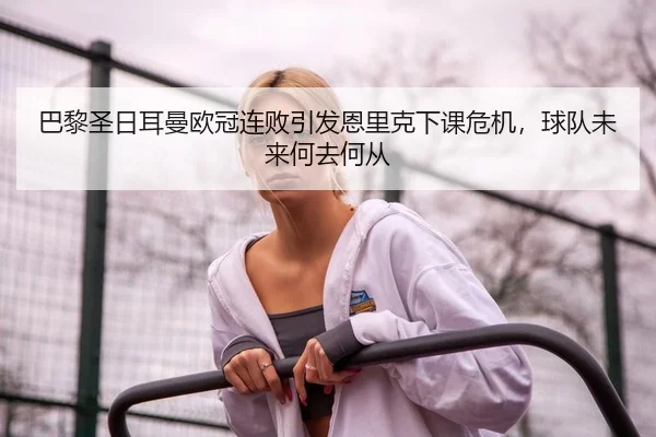 巴黎圣日耳曼欧冠连败引发恩里克下课危机，球队未来何去何从