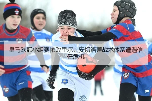 皇马欧冠小组赛惨败里尔，安切洛蒂战术体系遭遇信任危机